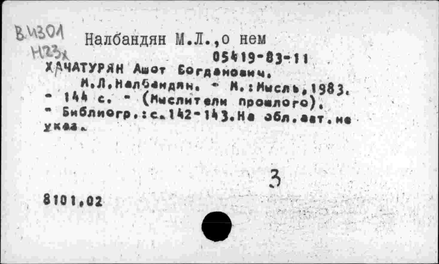 ﻿Налбандян М.Л.,о нем 05*19-83-11 ХАЧАТУРЯН Ашот Богданович.
М.Л,Налбандян, - К.:Мысль, 1983,
* ’** е* " Мыслит.ли прошлого).
- Библиогр. :с. 1*2-1*3.На обл.аат.иа УММк
8101,02